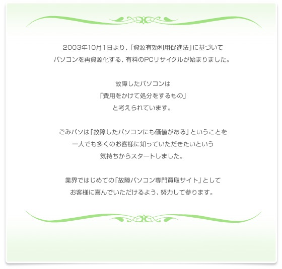 2003年10月1日より、「資源有効利用促進法」に基づいて
パソコンを再資源化する、有料のPCリサイクルが始まりました。
故障したパソコンは
「費用をかけて処分をするもの」
と考えられています。
ごみパソは「故障したパソコンにも価値がある」ということを
一人でも多くのお客様に知っていただきたいという
気持ちからスタートしました。
業界ではじめての「故障パソコン専門買取サイト」として
お客様に喜んでいただけるよう、努力して参ります。
代表　永野間祐一